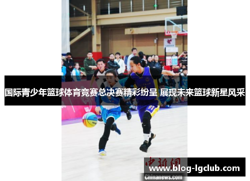 国际青少年篮球体育竞赛总决赛精彩纷呈 展现未来篮球新星风采