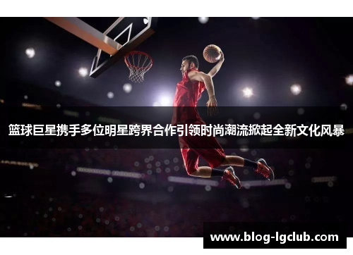 篮球巨星携手多位明星跨界合作引领时尚潮流掀起全新文化风暴 篮球巨星携手多位明星跨界合作引领时尚潮流掀起全新文化风暴
