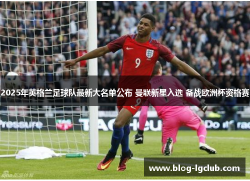 2025年英格兰足球队最新大名单公布 曼联新星入选 备战欧洲杯资格赛 2025年英格兰足球队最新大名单公布 曼联新星入选 备战欧洲杯资格赛