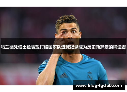 哈兰德凭借出色表现打破国家队进球纪录成为历史新篇章的缔造者 哈兰德凭借出色表现打破国家队进球纪录成为历史新篇章的缔造者