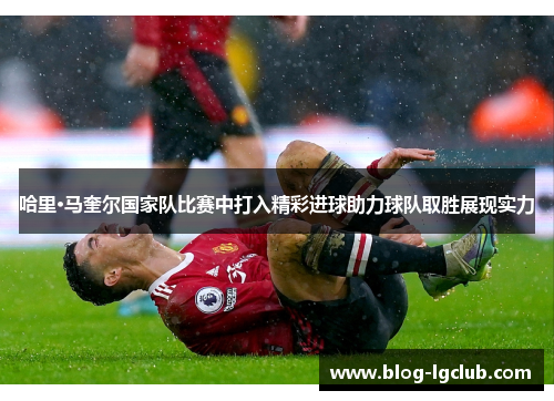 哈里·马奎尔国家队比赛中打入精彩进球助力球队取胜展现实力 哈里·马奎尔国家队比赛中打入精彩进球助力球队取胜展现实力