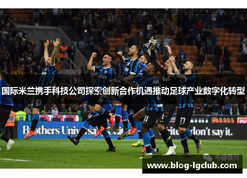 国际米兰携手科技公司探索创新合作机遇推动足球产业数字化转型