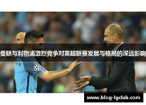 曼联与利物浦激烈竞争对英超联赛发展与格局的深远影响 曼联与利物浦激烈竞争对英超联赛发展与格局的深远影响