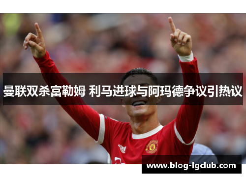 曼联双杀富勒姆 利马进球与阿玛德争议引热议 曼联双杀富勒姆 利马进球与阿玛德争议引热议