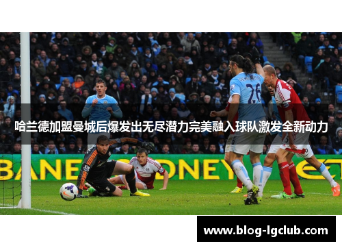哈兰德加盟曼城后爆发出无尽潜力完美融入球队激发全新动力 哈兰德加盟曼城后爆发出无尽潜力完美融入球队激发全新动力