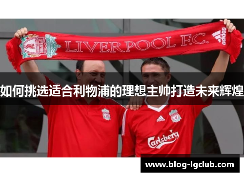 如何挑选适合利物浦的理想主帅打造未来辉煌 如何挑选适合利物浦的理想主帅打造未来辉煌