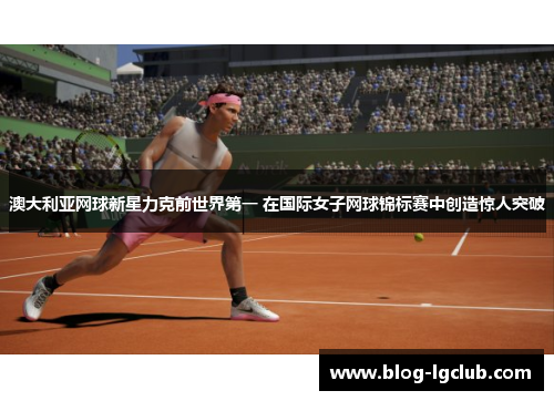澳大利亚网球新星力克前世界第一 在国际女子网球锦标赛中创造惊人突破 澳大利亚网球新星力克前世界第一 在国际女子网球锦标赛中创造惊人突破