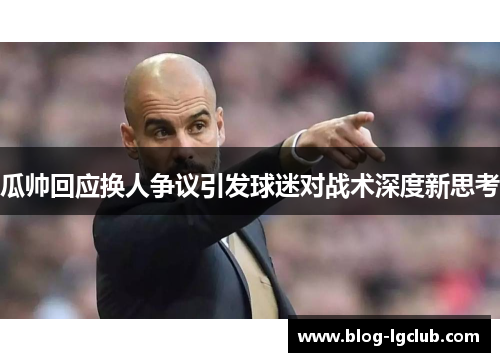 瓜帅回应换人争议引发球迷对战术深度新思考 瓜帅回应换人争议引发球迷对战术深度新思考