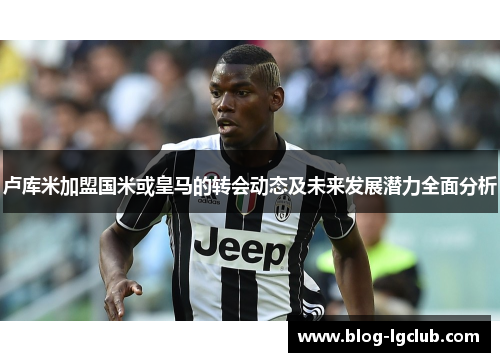 卢库米加盟国米或皇马的转会动态及未来发展潜力全面分析 卢库米加盟国米或皇马的转会动态及未来发展潜力全面分析