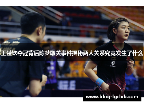王楚钦夺冠背后陈梦取关事件揭秘两人关系究竟发生了什么 王楚钦夺冠背后陈梦取关事件揭秘两人关系究竟发生了什么