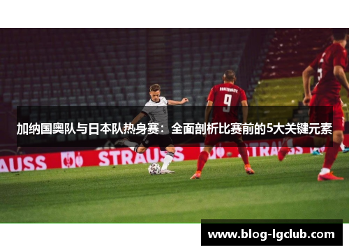 加纳国奥队与日本队热身赛:全面剖析比赛前的5大关键元素 加纳国奥队与日本队热身赛:全面剖析比赛前的5大关键元素