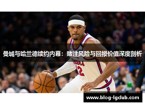 曼城与哈兰德续约内幕:赌注风险与回报价值深度剖析 曼城与哈兰德续约内幕:赌注风险与回报价值深度剖析