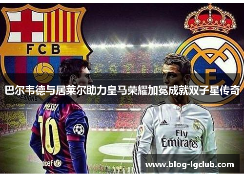 巴尔韦德与居莱尔助力皇马荣耀加冕成就双子星传奇 巴尔韦德与居莱尔助力皇马荣耀加冕成就双子星传奇
