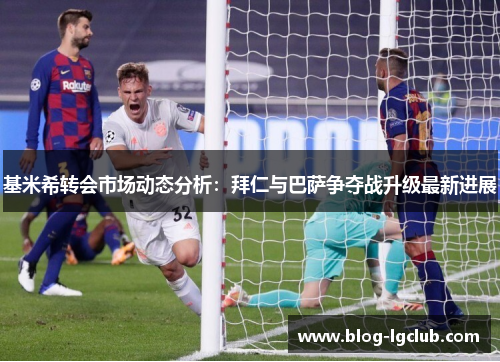 基米希转会市场动态分析：拜仁与巴萨争夺战升级最新进展