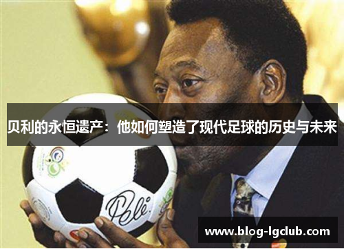 贝利的永恒遗产：他如何塑造了现代足球的历史与未来