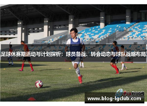 足球休赛期活动与计划探析：球员备战、转会动态与球队战略布局