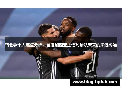 转会季十大焦点分析：鲁迪加西亚上任对球队未来的深远影响