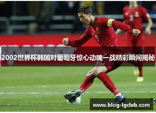 2002世界杯韩国对葡萄牙惊心动魄一战精彩瞬间揭秘 2002世界杯韩国对葡萄牙惊心动魄一战精彩瞬间揭秘