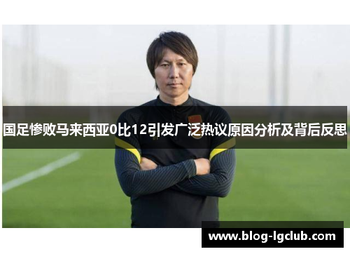 国足惨败马来西亚0比12引发广泛热议原因分析及背后反思 国足惨败马来西亚0比12引发广泛热议原因分析及背后反思
