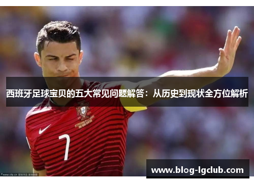 西班牙足球宝贝的五大常见问题解答：从历史到现状全方位解析