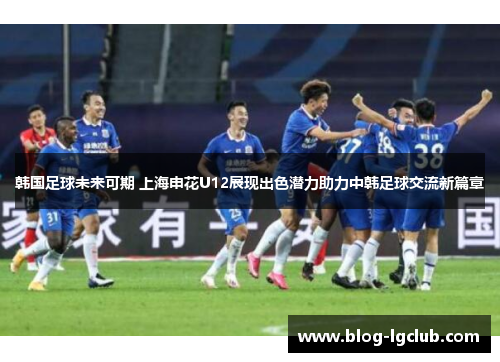 韩国足球未来可期 上海申花U12展现出色潜力助力中韩足球交流新篇章