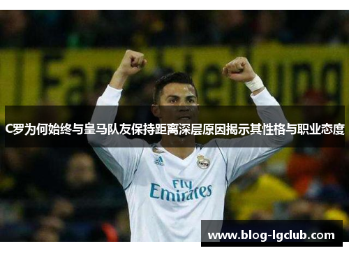 C罗为何始终与皇马队友保持距离深层原因揭示其性格与职业态度