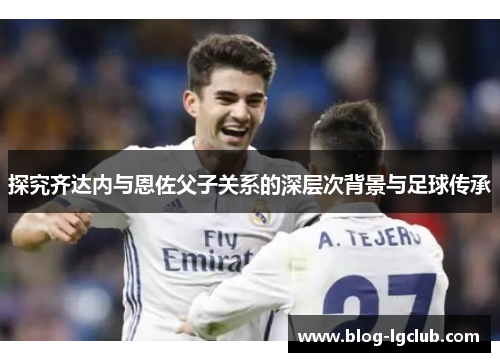 探究齐达内与恩佐父子关系的深层次背景与足球传承 探究齐达内与恩佐父子关系的深层次背景与足球传承