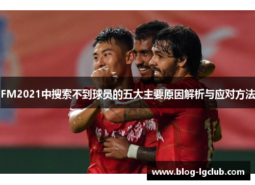 FM2021中搜索不到球员的五大主要原因解析与应对方法