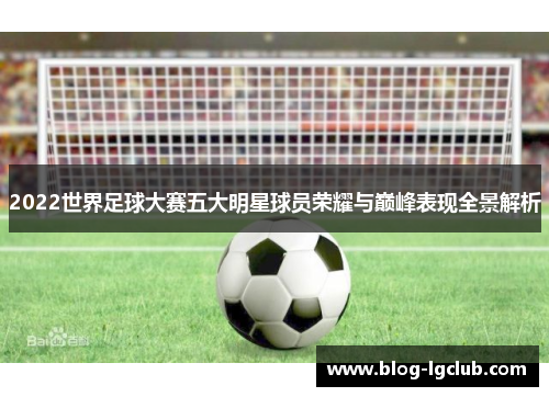 2022世界足球大赛五大明星球员荣耀与巅峰表现全景解析