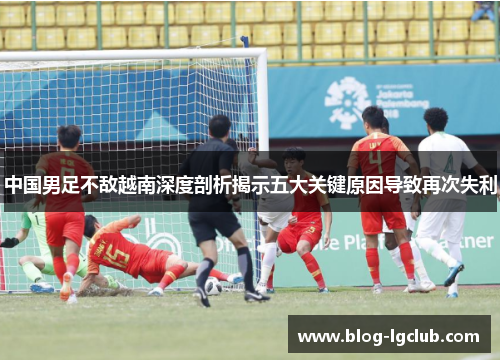 中国男足不敌越南深度剖析揭示五大关键原因导致再次失利 中国男足不敌越南深度剖析揭示五大关键原因导致再次失利