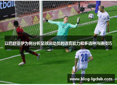 以巴舒亚伊为例分析足球运动员的语言能力和多语种沟通技巧 以巴舒亚伊为例分析足球运动员的语言能力和多语种沟通技巧