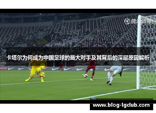 卡塔尔为何成为中国足球的最大对手及其背后的深层原因解析 卡塔尔为何成为中国足球的最大对手及其背后的深层原因解析