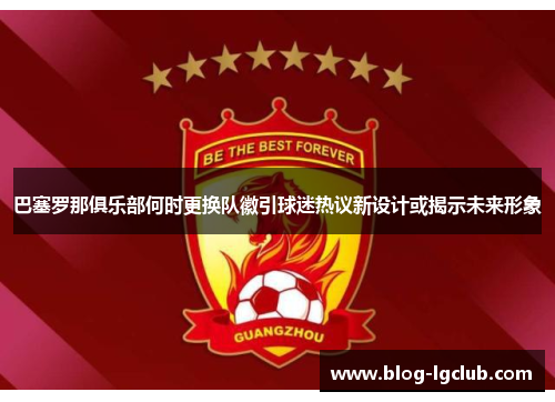 巴塞罗那俱乐部何时更换队徽引球迷热议新设计或揭示未来形象 巴塞罗那俱乐部何时更换队徽引球迷热议新设计或揭示未来形象